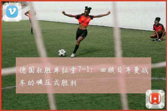 德国狂胜库拉索7-1：回顾日耳曼战车的碾压式胜利