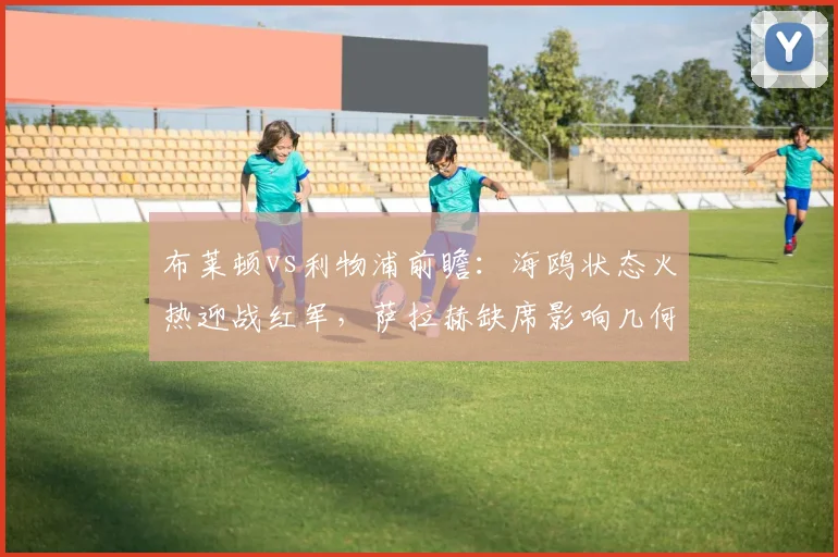 布莱顿vs利物浦前瞻：海鸥状态火热迎战红军，萨拉赫缺席影响几何？