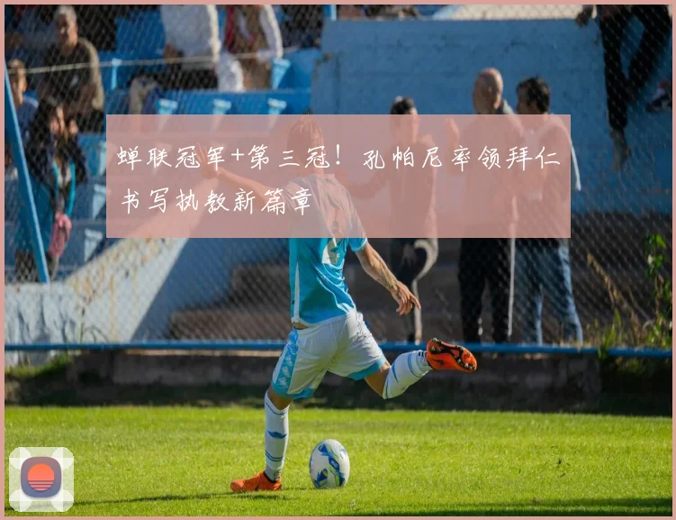 蝉联冠军+第三冠!孔帕尼率领拜仁书写执教新篇章