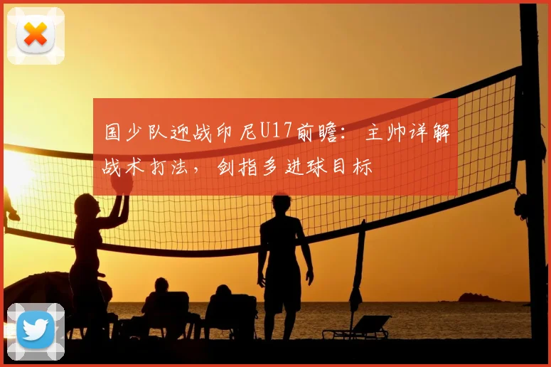 国少队迎战印尼U17前瞻：主帅详解战术打法，剑指多进球目标