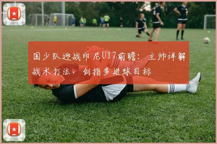 国少队迎战印尼U17前瞻:主帅详解战术打法,剑指多进球目标