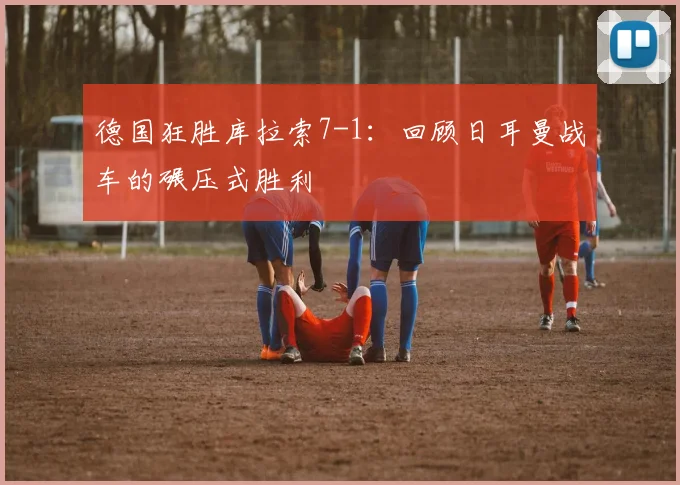 德国狂胜库拉索7-1：回顾日耳曼战车的碾压式胜利